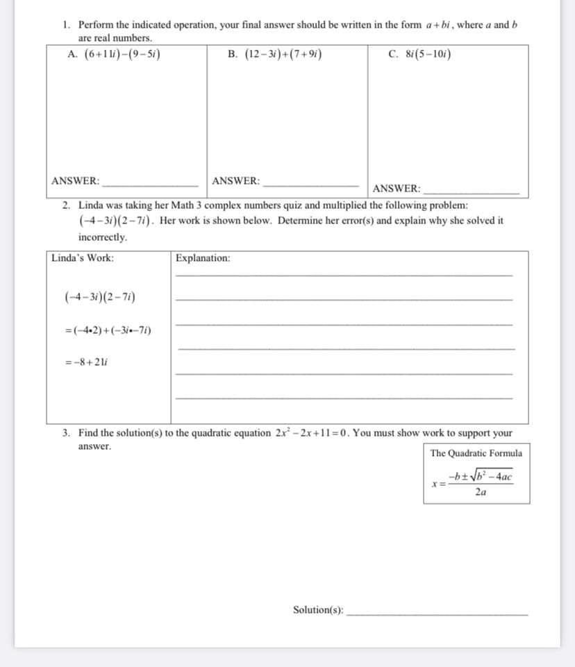 1. Perform the indicated operation, your final answer should be written in the form a+bi , where a and b
are real numbers.
A. (6+1li)-(9- 5i)
В. (12-3/)+(7+ 9г)
C. 8i(5–10i)
ANSWER:
ANSWER:
ANSWER:
2. Linda was taking her Math 3 complex numbers quiz and multiplied the following problem:
(-4-3i)(2-7i). Her work is shown below. Determine her error(s) and explain why she solved it
incorrectly.
Linda's Work:
Explanation:
(-4–3i)(2– 71)
=(-4,2)+(-3i•-7i)
=-8+21i
3. Find the solution(s) to the quadratic equation 2x -2x+11=0. You must show work to support your
answer.
The Quadratic Formula
-b±yb? - 4ac
2a
Solution(s):
