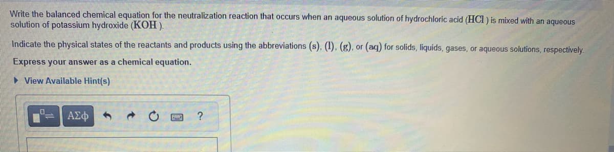 Write the balanced chemical equation for the neutralization reaction that occurs when an aqueous solution of hydrochloric acid (HCI) is mixed with an aqueous
solution of potassium hydroxide (KOH).
Indicate the physical states of the reactants and products using the abbreviations (s). (1). (g), or (aq) for solids, liquids, gases, or aqueous solutions, respectively.
Express your answer as a chemical equation.
View Available Hint(s)
ΑΣΦ 3
?