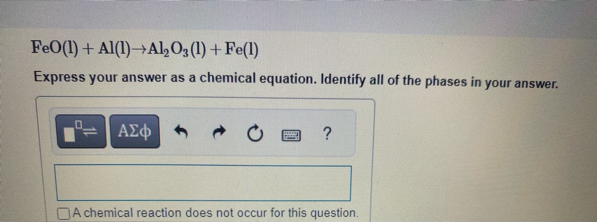 FeO(1) + Al(1)→Al₂ O3 (1) + Fe(1)
Express your answer as a chemical equation. Identify all of the phases in your answer.
ΑΣΦ
?
A chemical reaction does not occur for this question.