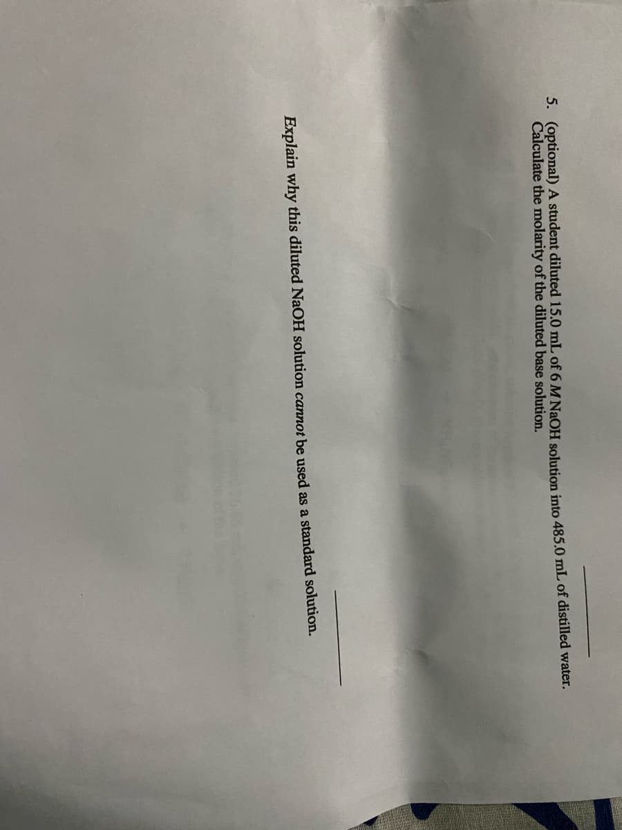 5. (optional) A student diluted 15.0 mL of 6 M NaOH solution into 485.0 mL of distilled water.
Calculate the molarity of the diluted base solution.
Explain why this diluted NaOH solution cannot be used as a standard solution.