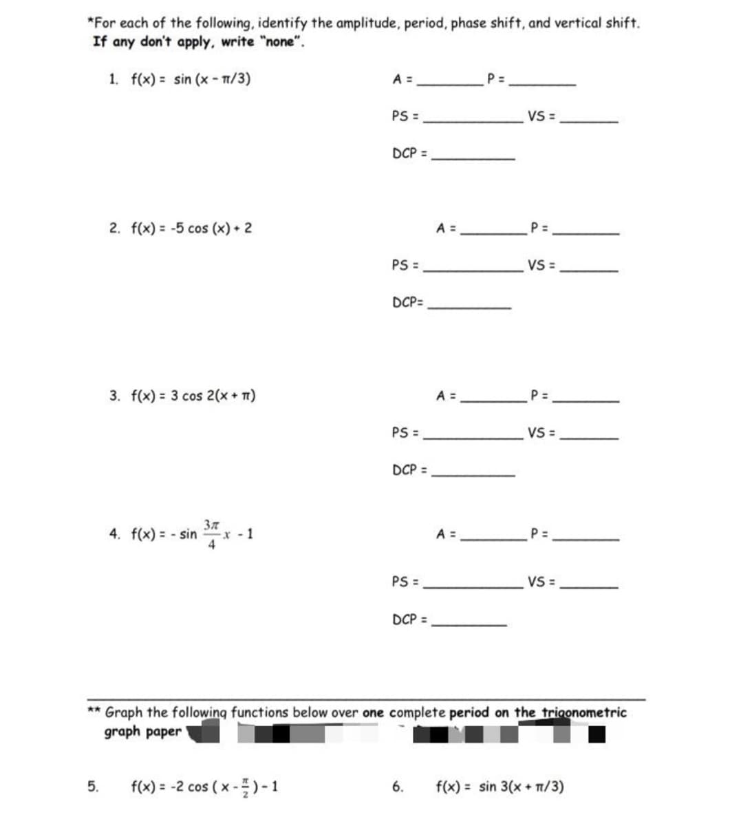 **Trigonometric Functions: Amplitude, Period, Phase Shift, and Vertical Shift**

For each of the following functions, identify the amplitude, period, phase shift, and vertical shift. If any don’t apply, write “none”.

---

1. \( f(x) = \sin \left( x - \frac{\pi}{3} \right) \)

   - A (Amplitude) = _________
   - P (Period) = _________
   - PS (Phase Shift) = ____________
   - VS (Vertical Shift) = _________
   - DCP (Drawn Complete Period) = ___________

2. \( f(x) = -5 \cos (x) + 2 \)

   - A (Amplitude) = _________
   - P (Period) = _________
   - PS (Phase Shift) = ____________
   - VS (Vertical Shift) = _________
   - DCP (Drawn Complete Period) = ____________

3. \( f(x) = 3 \cos \left( 2(x + \pi) \right) \)

   - A (Amplitude) = _________
   - P (Period) = _________
   - PS (Phase Shift) = ____________
   - VS (Vertical Shift) = _________
   - DCP (Drawn Complete Period) = ___________

4. \( f(x) = -\sin \left( \frac{3 \pi}{4} x \right) - 1 \)

   - A (Amplitude) = _________
   - P (Period) = _________
   - PS (Phase Shift) = ____________
   - VS (Vertical Shift) = _________
   - DCP (Drawn Complete Period) = ___________

---

**Graph the following functions below over one complete period on the trigonometric graph paper:**

5. \( f(x) = -2 \cos \left( x - \frac{\pi}{2} \right) - 1 \)

6. \( f(x) = \sin \left( 3(x + \pi/3) \right) \)

---

**Explanation:**

This exercise focuses on identifying key characteristics of trigonometric functions which include amplitude (A), period (P), phase shift (PS), and vertical shift (VS). After identifying these elements, you are required to graph the provided functions over one complete period on