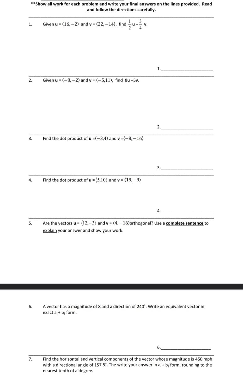 **Show all work for each problem and write your final answers on the lines provided. Read
and follow the directions carefully.
1.
2.
3.
4.
5.
6.
7.
1 3
Given u = (16,-2) and v= (22,-14), find u
Given u = (-8,-2) and v = (-5,11), find 8u -5v.
V.
Find the dot product of u =(-3,4) and v = (-8,-16)
Find the dot product of u =(5,10) and v = (19,-9)
1.
2.
3.
4.
Are the vectors u = (12,-3) and v=(4,-16)orthogonal? Use a complete sentence to
explain your answer and show your work.
A vector has a magnitude of 8 and a direction of 240°. Write an equivalent vector in
exact a₁ + bj form.
6.
Find the horizontal and vertical components of the vector whose magnitude is 450 mph
with a directional angle of 157.5°. The write your answer in a₁ + bj form, rounding to the
nearest tenth of a degree.