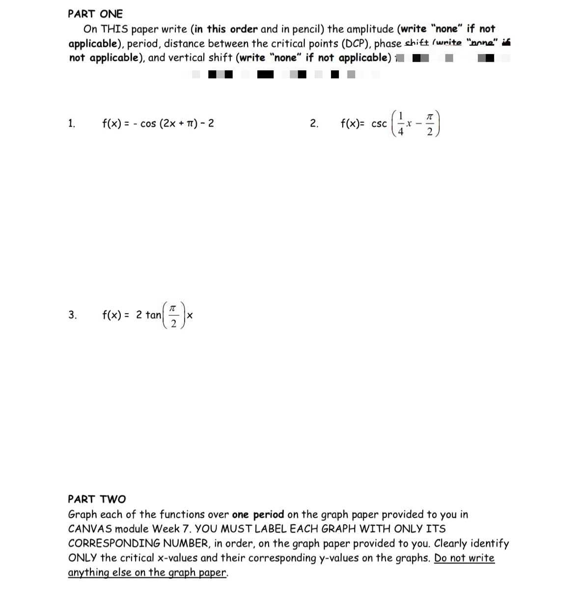 **PART ONE**

On THIS paper write (in this order and in pencil) the amplitude (write “none” if not applicable), period, distance between the critical points (DCP), phase shift (write “none” if not applicable), and vertical shift (write “none” if not applicable) for the functions below.

1. \( f(x) = - \cos (2x + \pi) - 2 \)

2. \( f(x) = \csc \left(\frac{1}{4}x - \frac{\pi}{2}\right) \)

3. \( f(x) = 2 \tan \left(\frac{\pi}{2}\right) x \)

**PART TWO**

Graph each of the functions over one period on the graph paper provided to you in CANVAS module Week 7. YOU MUST LABEL EACH GRAPH WITH ONLY ITS CORRESPONDING NUMBER, in order, on the graph paper provided to you. Clearly identify ONLY the critical x-values and their corresponding y-values on the graphs. Do not write anything else on the graph paper.