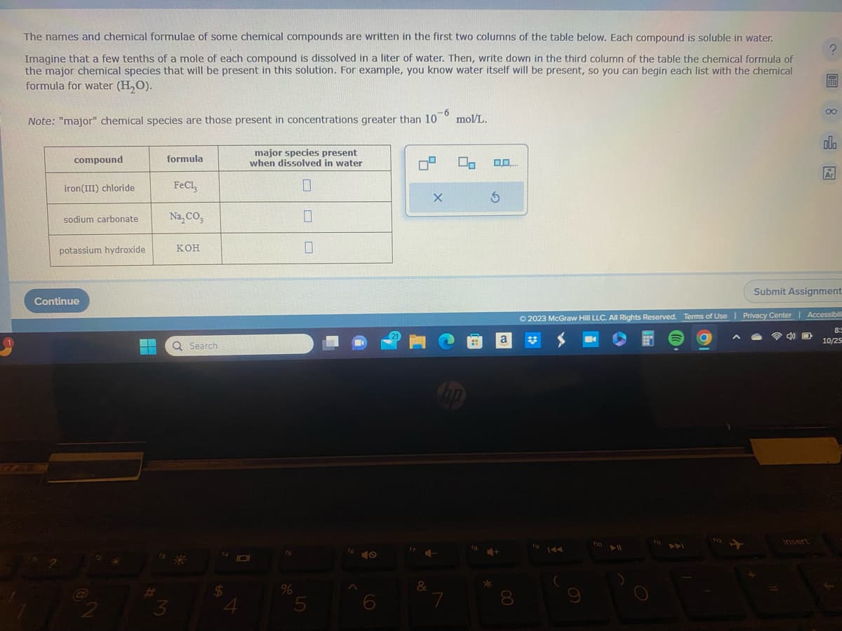 The names and chemical formulae of some chemical compounds are written in the first two columns of the table below. Each compound is soluble in water.
Imagine that a few tenths of a mole of each compound is dissolved in a liter of water. Then, write down in the third column of the table the chemical formula of
the major chemical species that will be present in this solution. For example, you know water itself will be present, so you can begin each list with the chemical
formula for water (H₂O).
Note: "major" chemical species are those present in concentrations greater than 10 mol/L.
compound
iron(III) chloride
sodium carbonate
potassium hydroxide
Continue
13
formula
3
FeCl3
Na, CO3
кон
Q Search
$
major species present
when dissolved in water
0
DI
4
fs
%
5
40
21
&
X
70
7
0.0....
S
+
*
8
fo
144
(
9
Ⓒ2023 McGraw Hill LLC. All Rights Reserved. Terms of Use | Privacy Center | Accessibili
8:
10/25
fio 11
^
?
00
40
olo
Ar
Submit Assignment