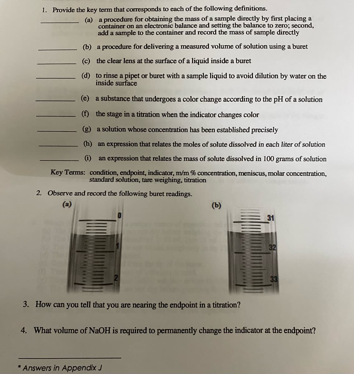 1. Provide the key term that corresponds to each of the following definitions.
(a)
a procedure for obtaining the mass of a sample directly by first placing a
container on an electronic balance and setting the balance to zero; second,
add a sample to the container and record the mass of sample directly
(b)
a procedure for delivering a measured volume of solution using a buret
(c)
the clear lens at the surface of a liquid inside a buret
(d)
to rinse a pipet or buret with a sample liquid to avoid dilution by water on the
inside surface
(e)
a substance that undergoes a color change according to the pH of a solution
(f) the stage in a titration when the indicator changes color
(g) a solution whose concentration has been established precisely
(h) an expression that relates the moles of solut dissolved in
liter of solution
(i)
an expression that relates the mass of solute dissolved in 100 grams of solution
Key Terms: condition, endpoint, indicator, m/m % concentration, meniscus, molar concentration,
standard solution, tare weighing, titration
2. Observe and record the following buret readings.
(a)
(b)
3. How can you tell that you are nearing the endpoint in a titration?
Answers in Appendix J
31
32
4. What volume of NaOH is required to permanently change the indicator at the endpoint?