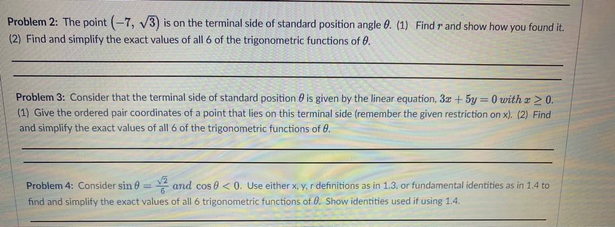 Problem 2: The point (-7, √3) is on the terminal side of standard position angle 0. (1) Find r and show how you found it.
(2) Find and simplify the exact values of all 6 of the trigonometric functions of 0.
Problem 3: Consider that the terminal side of standard position is given by the linear equation, 3x + 5y = 0 with x ≥ 0.
(1) Give the ordered pair coordinates of a point that lies on this terminal side (remember the given restriction on x). (2) Find
and simplify the exact values of all 6 of the trigonometric functions of 0.
Problem 4: Consider sin = and cos 0 <0. Use either x, y, r definitions as in 1.3, or fundamental identities as in 1.4 to
find and simplify the exact values of all 6 trigonometric functions of 0. Show identities used if using 1.4.