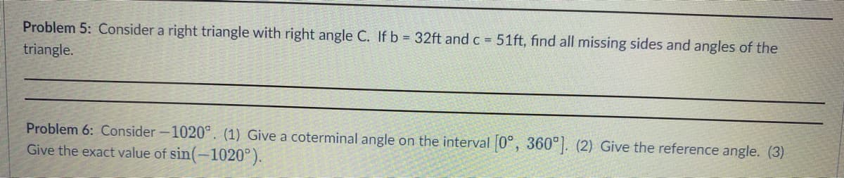 Problem 5: Consider a right triangle with right angle C. If b = 32ft and c = 51ft, find all missing sides and angles of the
triangle.
Problem 6: Consider-1020°. (1) Give a coterminal angle on the interval [0°, 360°]. (2) Give the reference angle. (3)
Give the exact value of sin(-1020°).