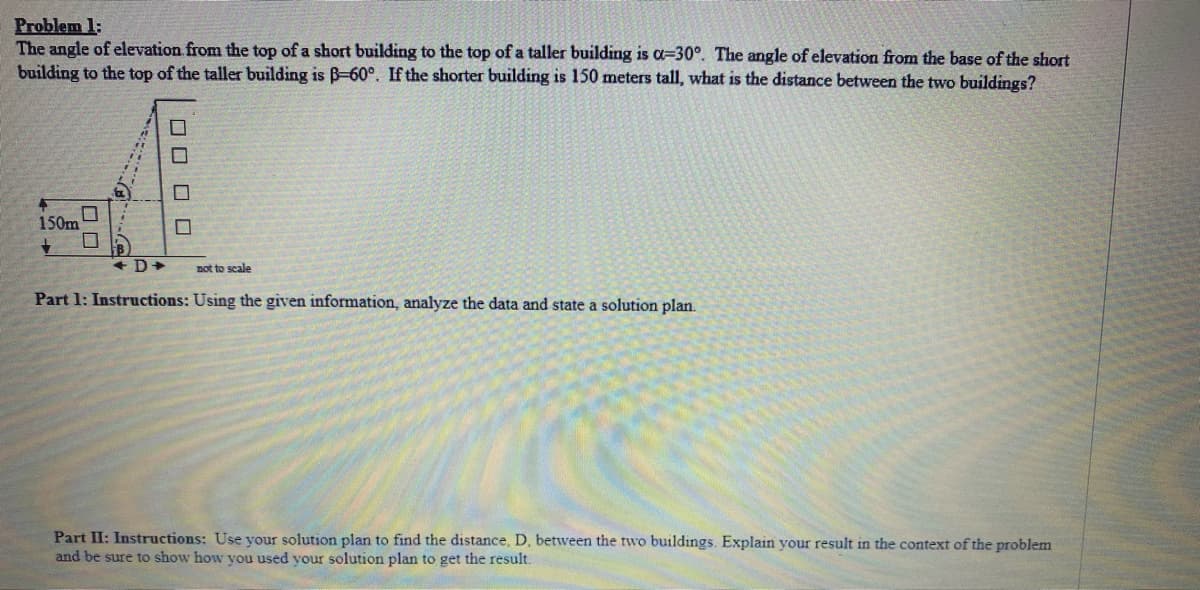 Problem 1:
The angle of elevation from the top of a short building to the top of a taller building is a-30°. The angle of elevation from the base of the short
building to the top of the taller building is B-60°. If the shorter building is 150 meters tall, what is the distance between the two buildings?
▬
150m
+
oooo
+D+ not to scale
Part 1: Instructions: Using the given information, analyze the data and state a solution plan.
Part II: Instructions: Use your solution plan to find the distance, D, between the two buildings. Explain your result in the context of the problem
and be sure to show how you used your solution plan to get the result.