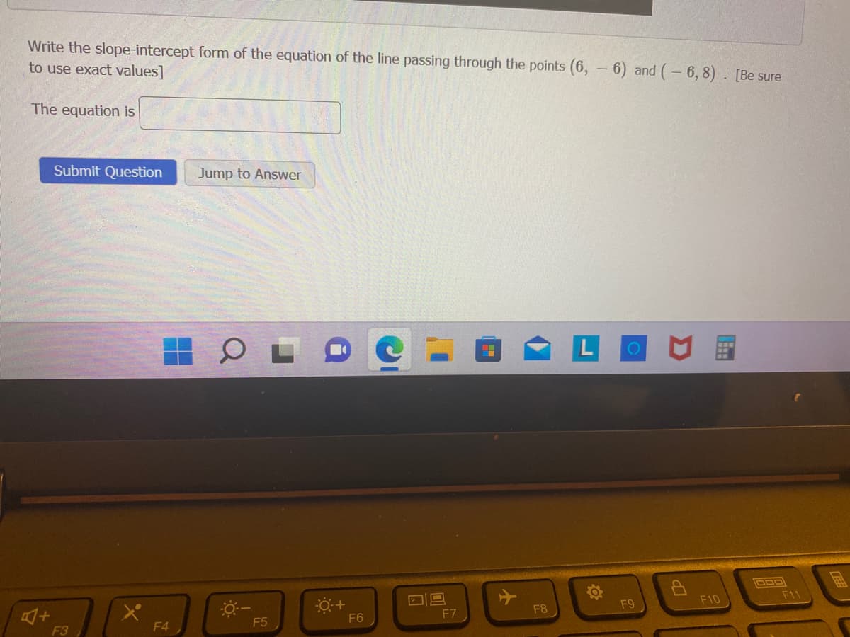 Write the slope-intercept form of the equation of the line passing through the points (6, 6) and (- 6,8). [Be sure
to use exact values]
The equation is
A+
Submit Question
F3
F4
Jump to Answer
F5
0+
F6
O
F7
+
F8
F9
F10
F11