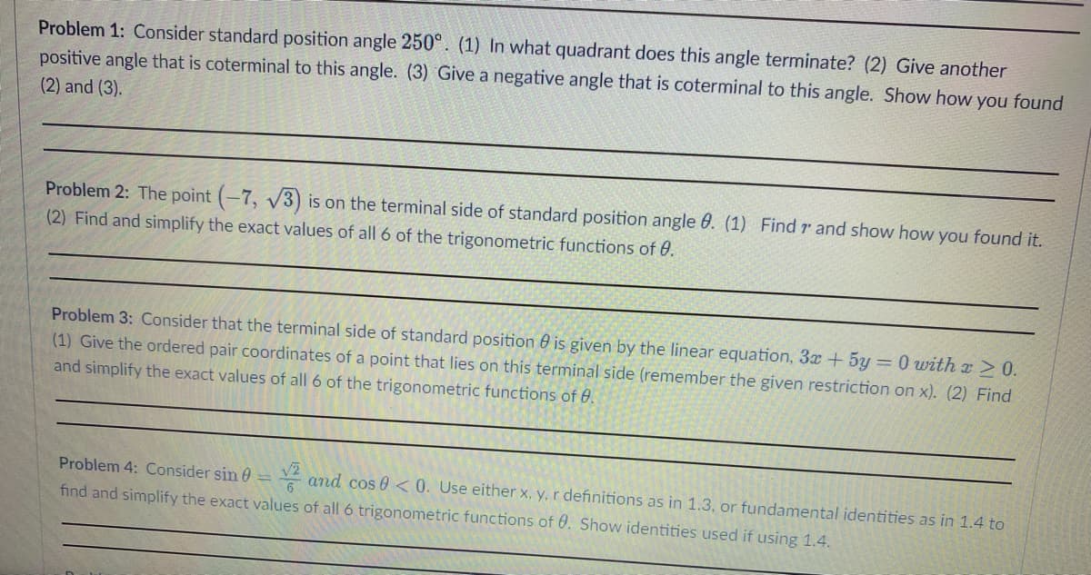 Problem 1: Consider standard position angle 250°. (1) In what quadrant does this angle terminate? (2) Give another
positive angle that is coterminal to this angle. (3) Give a negative angle that is coterminal to this angle. Show how you found
(2) and (3).
Problem 2: The point (-7, √3) is on the terminal side of standard position angle 0. (1) Find r and show how you found it.
(2) Find and simplify the exact values of all 6 of the trigonometric functions of 0.
Problem 3: Consider that the terminal side of standard position is given by the linear equation, 3x + 5y = 0 with x ≥ 0.
(1) Give the ordered pair coordinates of a point that lies on this terminal side (remember the given restriction on x). (2) Find
and simplify the exact values of all 6 of the trigonometric functions of 8.
Problem 4: Consider sin = and cos 0 <0. Use either x, y, r definitions as in 1.3, or fundamental identities as in 1.4 to
find and simplify the exact values of all 6 trigonometric functions of 0. Show identities used if using 1.4.