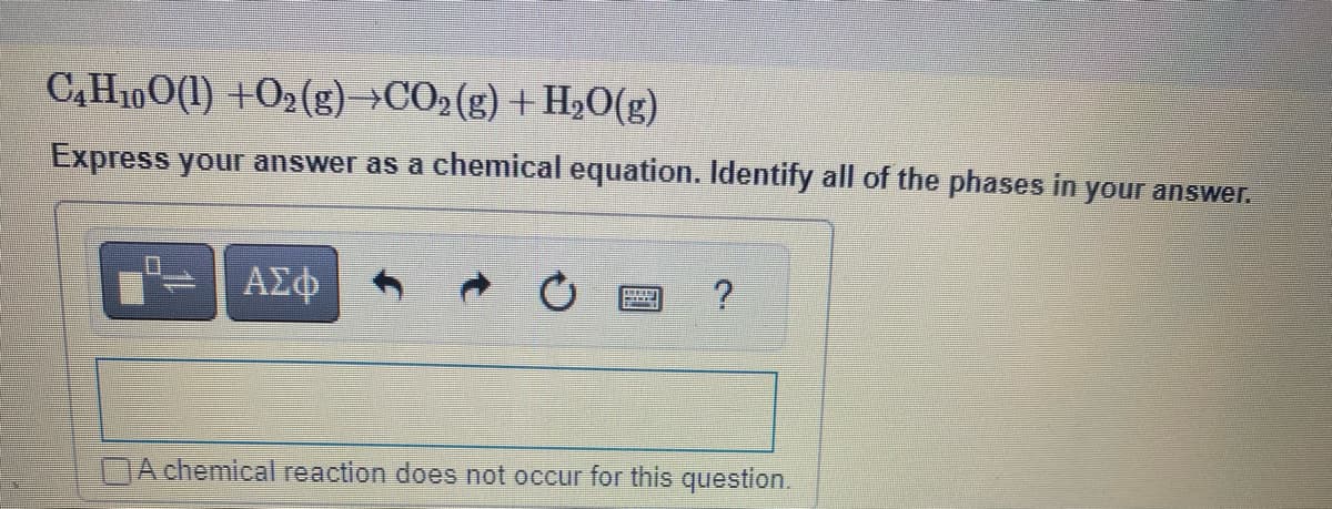 C4H10O(1) +O2(g) →CO2(g) + H₂O(g)
Express your answer as a chemical equation. Identify all of the phases in
your answer.
0
ΑΣΦ
→
?
DA chemical reaction does not occur for this question.