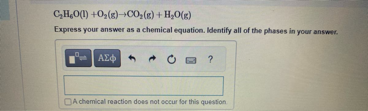 C₂H6O(1) +O₂(g)→CO₂(g) + H₂O(g)
Express your answer as a chemical equation. Identify all of the phases in your answer.
0 ΑΣΦ
www
?
A chemical reaction does not occur for this question.