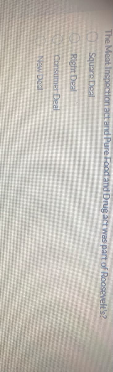 The Meat Inspection act and Pure Food and Drug act was part of Roosevelt's?
Square Deal
Right Deal
Consumer Deal
New Deal