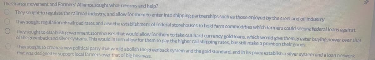 The Grange movement and Farmers' Alliance sought what reforms and help?
They sought to regulate the railroad industry, and allow for them to enter into shipping partnerships such as those enjoyed by the steel and oil industry.
They sought regulation of railroad rates and also the establishment of federal storehouses to hold farm commodities which farmers could secure federal loans against.
O They sought to establish government storehouses that would allow for them to take out hard currency gold loans, which would give them greater buying power over that
of the greenback and silver systems. This would in turn allow for them to pay the higher rail shipping rates, but still make a profit on their goods.
They sought to create a new political party that would abolish the greenback system and the gold standard, and in its place establish a silver system and a loan network
that was designed to support local farmers over that of big business.
Da
