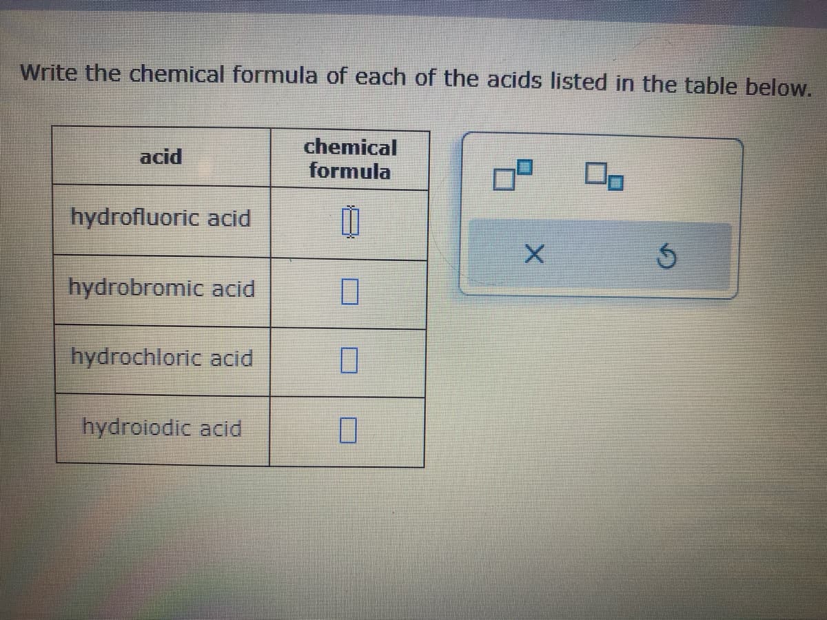 Write the chemical formula of each of the acids listed in the table below.
acid
hydrofluoric acid
hydrobromic acid
hydrochloric acid
hydroiodic acid
chemical
formula
Ü
7
0
0
X
Ś