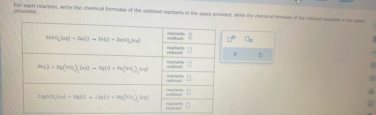 For each reaction, write the chemical formulae of the oxidized reactants in the space provided. Write the chemical formulae of the reduced reactants in the space
provided.
FeSO₂ (aq) + Zn (s) → Fe(s) + ZnSO₂(aq)
Pb (s) + Hg (NO₂), (ag)→ Hg(1) + Pb(NO₂)₂ (ag)
2AgNO, (ag) + Mg(s) → 2Ag (s) + Mg (NO₂), (ag)
reactants
oxidized:
reactants
reduced:
reactants
oxidized:
reactants
reduced:
0
0
reactants 0
oxidized:
reactants
reduced:
0
4
X
2
3
o
B
A
ala
Ar