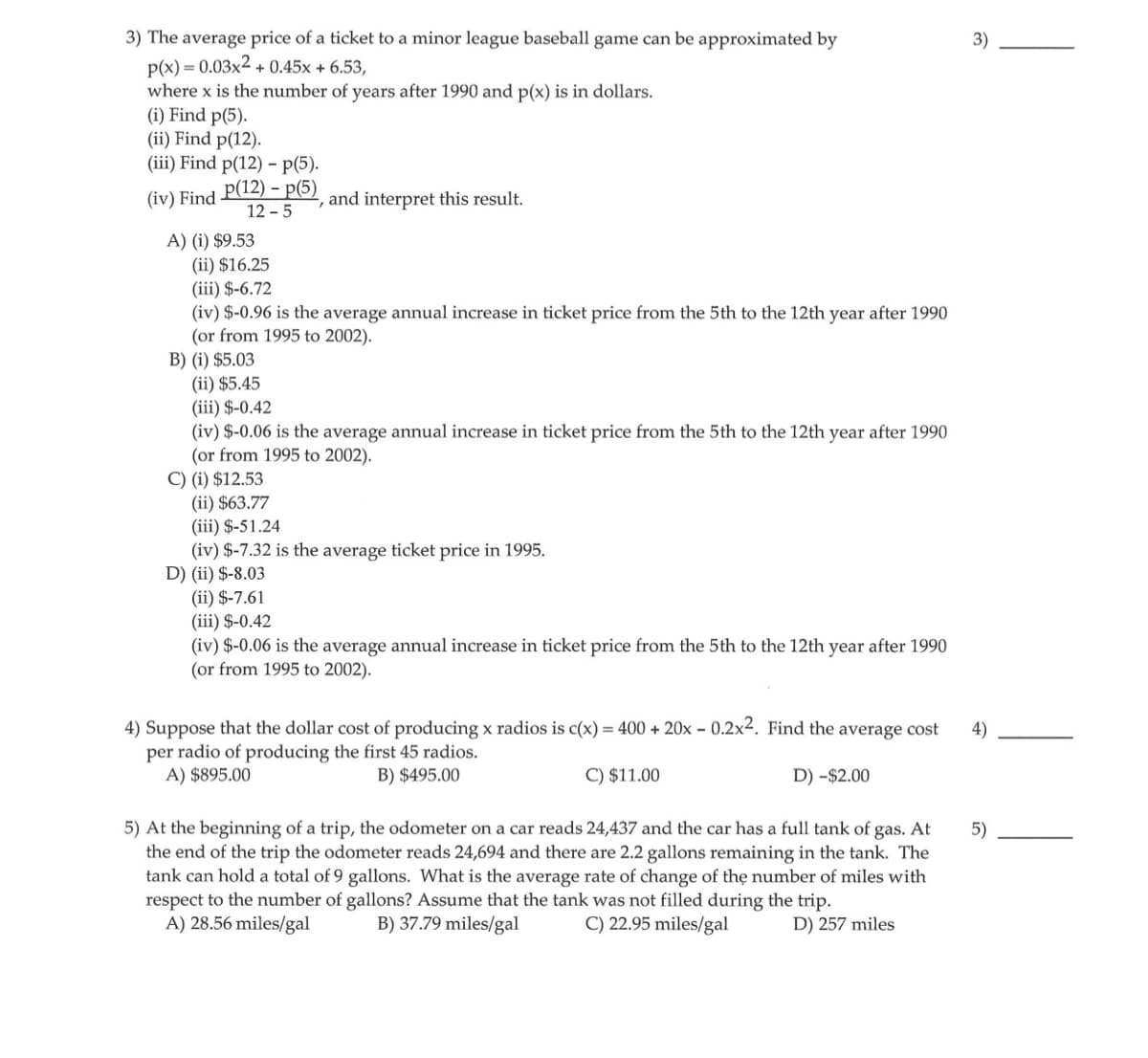 3) The average price of a ticket to a minor league baseball game can be approximated by
p(x) = 0.03x2 +0.45x + 6.53,
where x is the number of years after 1990 and p(x) is in dollars.
(i) Find p(5).
(ii) Find p(12).
(iii) Find p(12) - p(5).
(iv) Find
p(12) - p(5)
12-5
A) (i) $9.53
and interpret this result.
(ii) $16.25
(iii) $-6.72
(iv) $-0.96 is the average annual increase in ticket price from the 5th to the 12th year after 1990
(or from 1995 to 2002).
B) (i) $5.03
(ii) $5.45
(iii) $-0.42
(iv) $-0.06 is the average annual increase in ticket price from the 5th to the 12th year after 1990
(or from 1995 to 2002).
C) (i) $12.53
(ii) $63.77
(iii) $-51.24
(iv) $-7.32 is the average ticket price in 1995.
D) (ii) $-8.03
(ii) $-7.61
(iii) $-0.42
(iv) $-0.06 is the average annual increase in ticket price from the 5th to the 12th year after 1990
(or from 1995 to 2002).
4) Suppose that the dollar cost of producing x radios is c(x) = 400 + 20x - 0.2x². Find the average cost
per radio of producing the first 45 radios.
A) $895.00
B) $495.00
C) $11.00
D) -$2.00
5) At the beginning of a trip, the odometer on a car reads 24,437 and the car has a full tank of gas. At
the end of the trip the odometer reads 24,694 and there are 2.2 gallons remaining in the tank. The
tank can hold a total of 9 gallons. What is the average rate of change of the number of miles with
respect to the number of gallons? Assume that the tank was not filled during the trip.
A) 28.56 miles/gal
B) 37.79 miles/gal
C) 22.95 miles/gal
D) 257 miles
3)
4)
5)