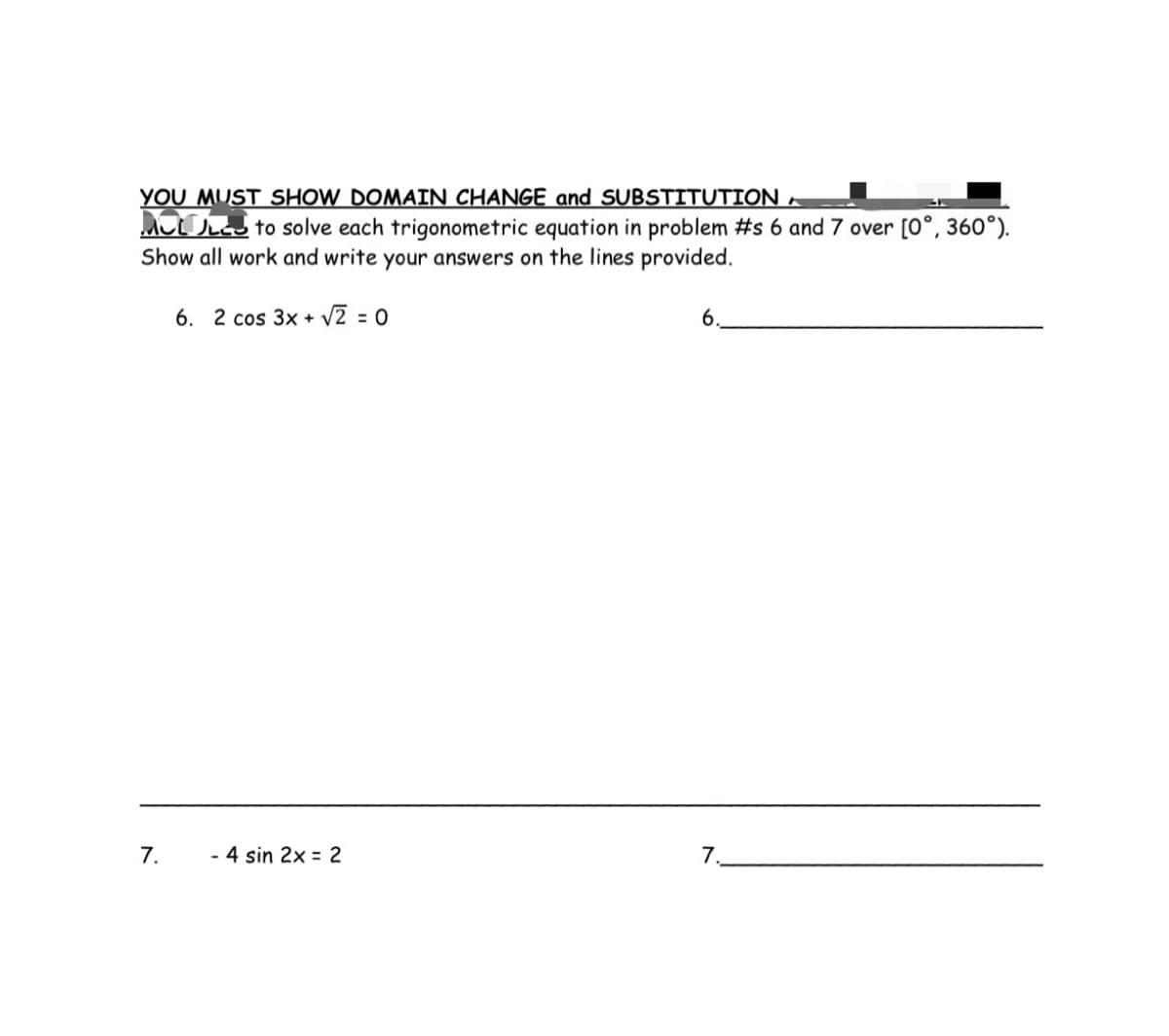 YOU MUST SHOW DOMAIN CHANGE and SUBSTITUTION –
MJ
to solve each trigonometric equation in problem #s 6 and 7 over [0°, 360°).
Show all work and write your answers on the lines provided.
6. 2 cos 3x + √2 = 0
7.
- 4 sin 2x = 2
6.
7.