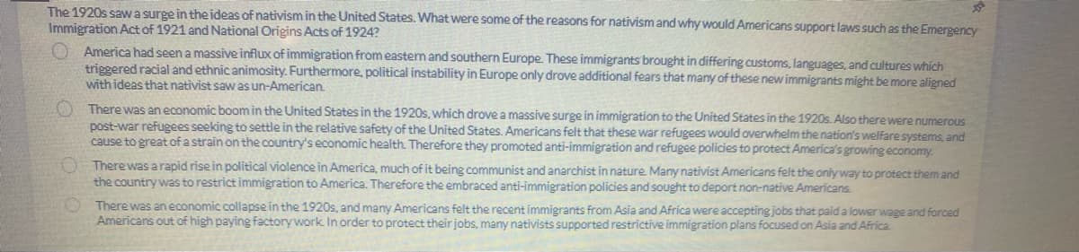 The 1920s saw a surge in the ideas of nativism in the United States. What were some of the reasons for nativism and why would Americans support laws such as the Emergency
Immigration Act of 1921 and National Origins Acts of 1924?
America had seen a massive influx of immigration from eastern and southern Europe. These immigrants brought in differing customs, languages, and cultures which
triggered racial and ethnic animosity. Furthermore, political instability in Europe only drove additional fears that many of these new immigrants might be more aligned
with ideas that nativist saw as un-American.
There was an economic boom in the United States in the 1920s, which drove a massive surge in immigration to the United States in the 1920s. Also there were numerous
post-war refugees seeking to settle in the relative safety of the United States. Americans felt that these war refugees would overwhelm the nation's welfare systems, and
cause to great of a strain on the country's economic health. Therefore they promoted anti-immigration and refugee policies to protect America's growing economy.
There was a rapid rise in political violence in America, much of it being communist and anarchist in nature. Many nativist Americans felt the only way to protect them and
the country was to restrict immigration to America. Therefore the embraced anti-immigration policies and sought to deport non-native Americans.
There was an economic collapse in the 1920s, and many Americans felt the recent immigrants from Asia and Africa were accepting jobs that paid a lower wage and forced
Americans out of high paying factory work. In order to protect their jobs, many nativists supported restrictive immigration plans focused on Asia and Africa.