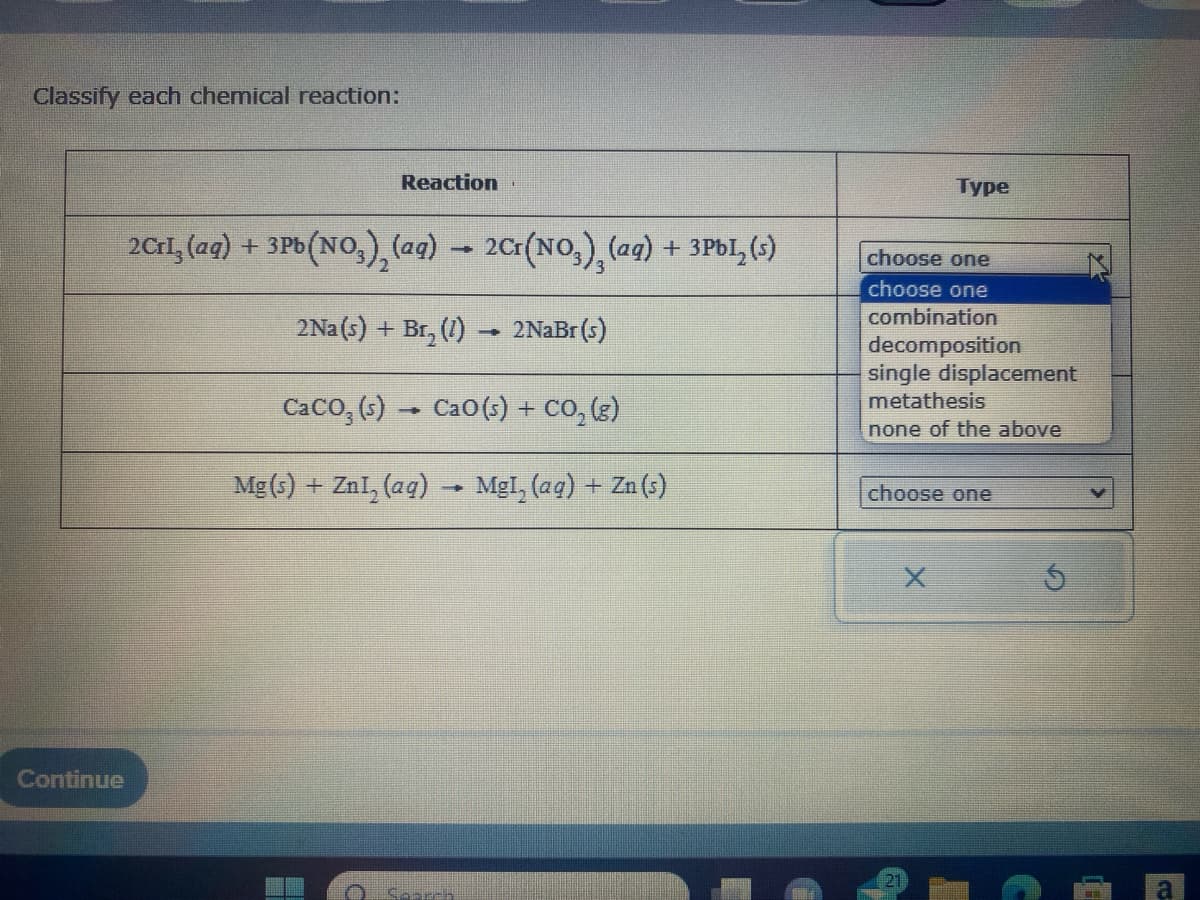 Classify each chemical reaction:
Continue
Reaction
2Cri, (aq) + 3Pb (NO₂), (ag) → 2Cr(NO3), (ag) + 3PbL₂ (s)
2Na (s) + Br₂(1) 2NaBr (s)
CaCO, (s) → CaO(5) + CO, (s)
Mg(s) + ZnI, (aq) → MgI, (aq) + Zn (s)
POKER
-
Type
choose one
choose one
combination
decomposition
single displacement
metathesis
none of the above
choose one
21
5
(4