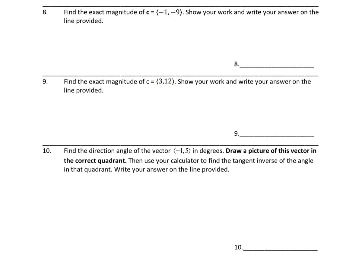 8.
9.
10.
Find the exact magnitude of c = (-1,-9). Show your work and write your answer on the
line provided.
8.
Find the exact magnitude of c = (3,12). Show your work and write your answer on the
line provided.
9.
Find the direction angle of the vector (-1,5) in degrees. Draw a picture of this vector in
the correct quadrant. Then use your calculator to find the tangent inverse of the angle
in that quadrant. Write your answer on the line provided.
10..