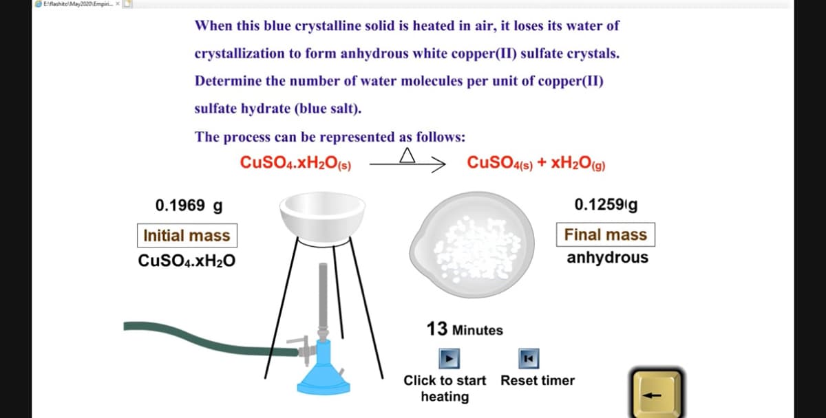 Eflashito May2020 Empiri...x
When this blue crystalline solid is heated in air, it loses its water of
crystallization to form anhydrous white copper(II) sulfate crystals.
Determine the number of water molecules per unit of copper(II)
sulfate hydrate (blue salt).
The process can be represented as follows:
CuSO4.XH₂O(s)
0.1969 g
Initial mass
CuSO4.XH₂O
CuSO4(s) + XH₂O(g)
13 Minutes
0.1259 g
Final mass
anhydrous
Click to start Reset timer
heating
↓