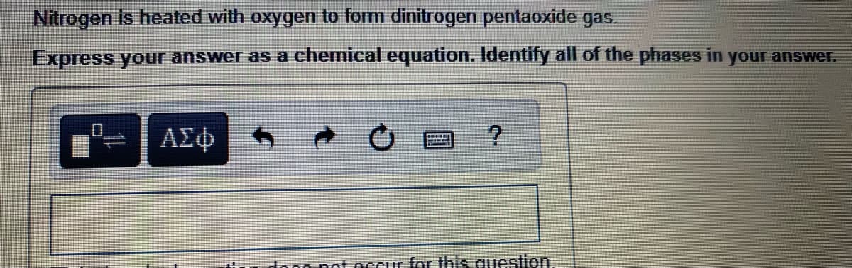 Nitrogen is heated with oxygen to form dinitrogen pentaoxide gas.
Express your answer as a chemical equation. Identify all of the phases in your answer.
0
ΑΣΦ
P
?
ti dong not occur for this question.