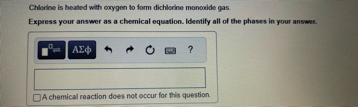 Chlorine is heated with oxygen to form dichlorine monoxide gas.
Express your answer as a chemical equation. Identify all of the phases in your answer.
0
ΑΣΦ
P
?
A chemical reaction does not occur for this question.