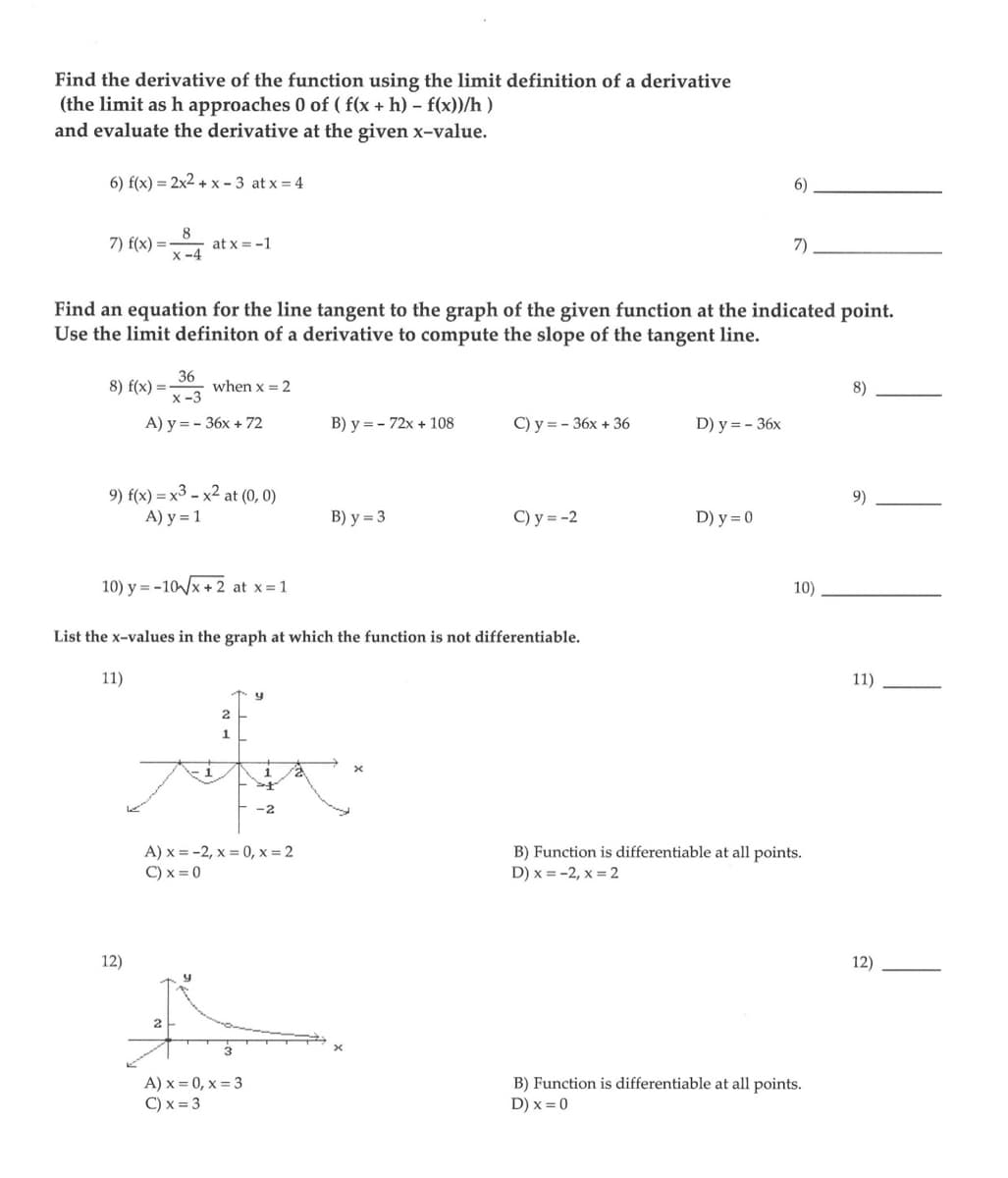 Find the derivative of the function using the limit definition of a derivative
(the limit as h approaches 0 of ( f(x + h) - f(x))/h)
and evaluate the derivative at the given x-value.
6) f(x)=2x2+x-3 at x = 4
8
7) f(x) = -x-4
8) f(x) =
Find an equation for the line tangent to the graph of the given function at the indicated point.
Use the limit definiton of a derivative to compute the slope of the tangent line.
36
x-3
A) y = - 36x + 72
at x = -1
9) f(x) = x3 - x² at (0, 0)
A) y = 1
12)
10) y=-10√√x+2 at x = 1
when x = 2
2
y
List the x-values in the graph at which the function is not differentiable.
11)
2
1
A) x = -2, x=0, x=2
C) x = 0
y
A) x=0, x= 3
C) x = 3
st
-2
B) y = 72x + 108
B) y = 3
C) y=-36x + 36
x
C) y = -2
D) y = - 36x
6)
D) y = 0
7)
10)
B) Function is differentiable at all points.
D) x = -2, x = 2
B) Function is differentiable at all points.
D) x = 0
8)
9)
11)
12)