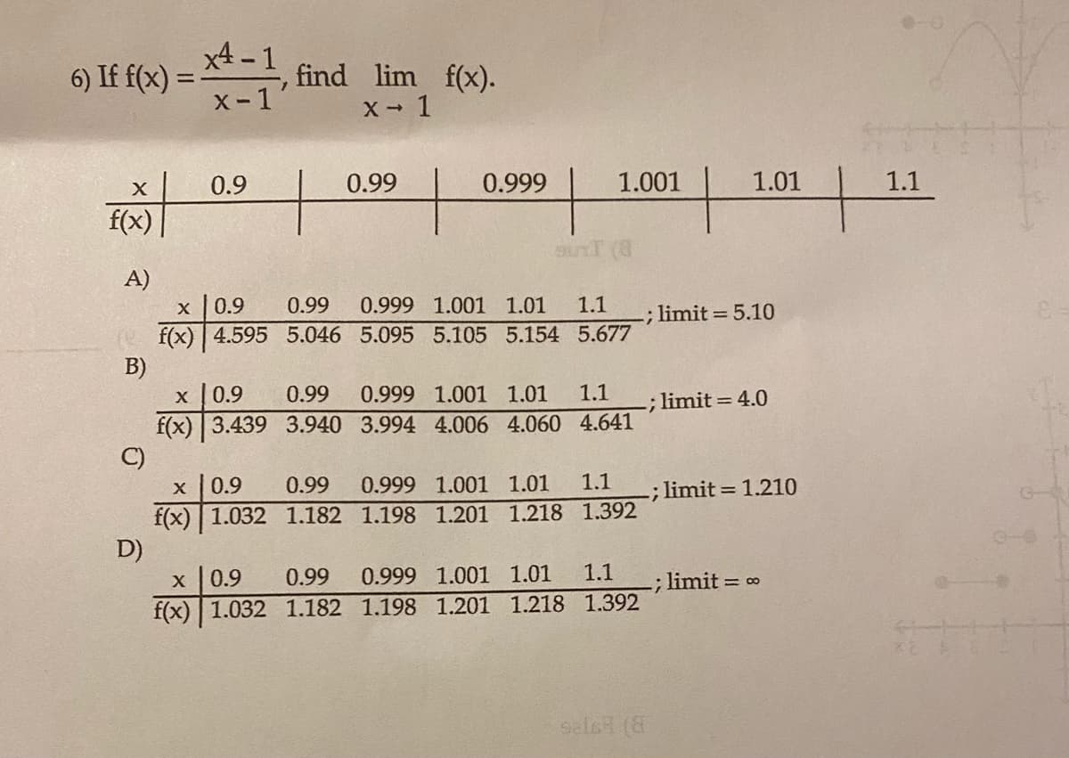 6) If f(x) = -1, find_lim_ f(x).
x4-1
x-1
x → 1
X
f(x)
A)
B)
C)
D)
0.9
t
X 0.9
f(x) 4.595 5.046
X
0.9 0.99
f(x) 3.439 3.940
0.99
X
0.99
0.9
f(x) 1.032 1.182
0.999
0.99 0.999 1.001 1.01 1.1
5.095 5.105 5.154
5.677
1.001
SUTT (8
0.999 1.001 1.01
3.994 4.006 4.060
1.1
4.641
1.1
0.999 1.001 1.01
1.198 1.201 1.218 1.392
1.1
X
0.9 0.99 0.999 1.001 1.01
f(x) 1.032 1.182 1.198 1.201 1.218 1.392
sals (8
1.01
limit= 5.10
; limit= 4.0
.; limit= 1.210
-; limit = ∞
1.1
e-