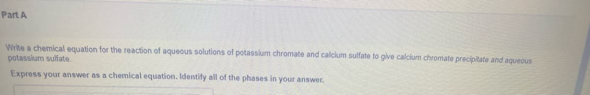 Part A
Write a chemical equation for the reaction of aqueous solutions of potassium chromate and calcium sulfate to give calcium chromate precipitate and aqueous
potassium sulfate.
Express your answer as a chemical equation. Identify all of the phases in your answer.