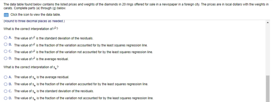 The data table found below contains the listed prices and weights of the diamonds in 20 rings offered for sale in a newspaper in a foreign city. The prices are in local dollars with the weights in
carats. Complete parts (a) through (g) below.
O Click the icon to view the data table.
(Round to three decimal places as needed.)
What is the correct interpretation of r2?
O A. The value of r2 is the standard deviation of the residuals.
OB. The value of r2 is the fraction of the variation accounted for by the least squares regression line.
OC. The value of r? is the fraction of the variation not accounted for by the least squares regression line.
O D. The value of r? is the average residual.
What is the correct interpretation of s,?
O A. The value of s, is the average residual.
O B. The value of s, is the fraction of the variation accounted for by the least squares regression line.
OC. The value of se is the standard deviation of the residuals.
O D. The value of s̟ is the fraction of the variation not accounted for by the least squares regression line.
