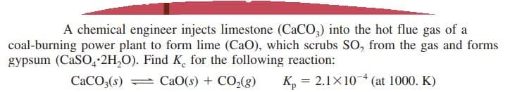 A chemical engineer injects limestone (CaCO,) into the hot flue gas of a
coal-burning power plant to form lime (CaO), which scrubs SO, from the gas and forms
gypsum (CaSO4-2H,0). Find K, for the following reaction:
CaO(s) + CO,(g)
CACO3(s)
K, = 2.1X104 (at 1000. K)
