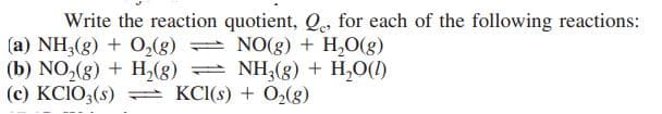 Write the reaction quotient, Qe, for each of the following reactions:
(a) NH,(g) + O,(8)
(b) NO,(g) + H,(g)
(c) KCIO3(s) = KCI(s) + O2(g)
NO(g) + H,O(g)
NH,(g) + H,O(1)
