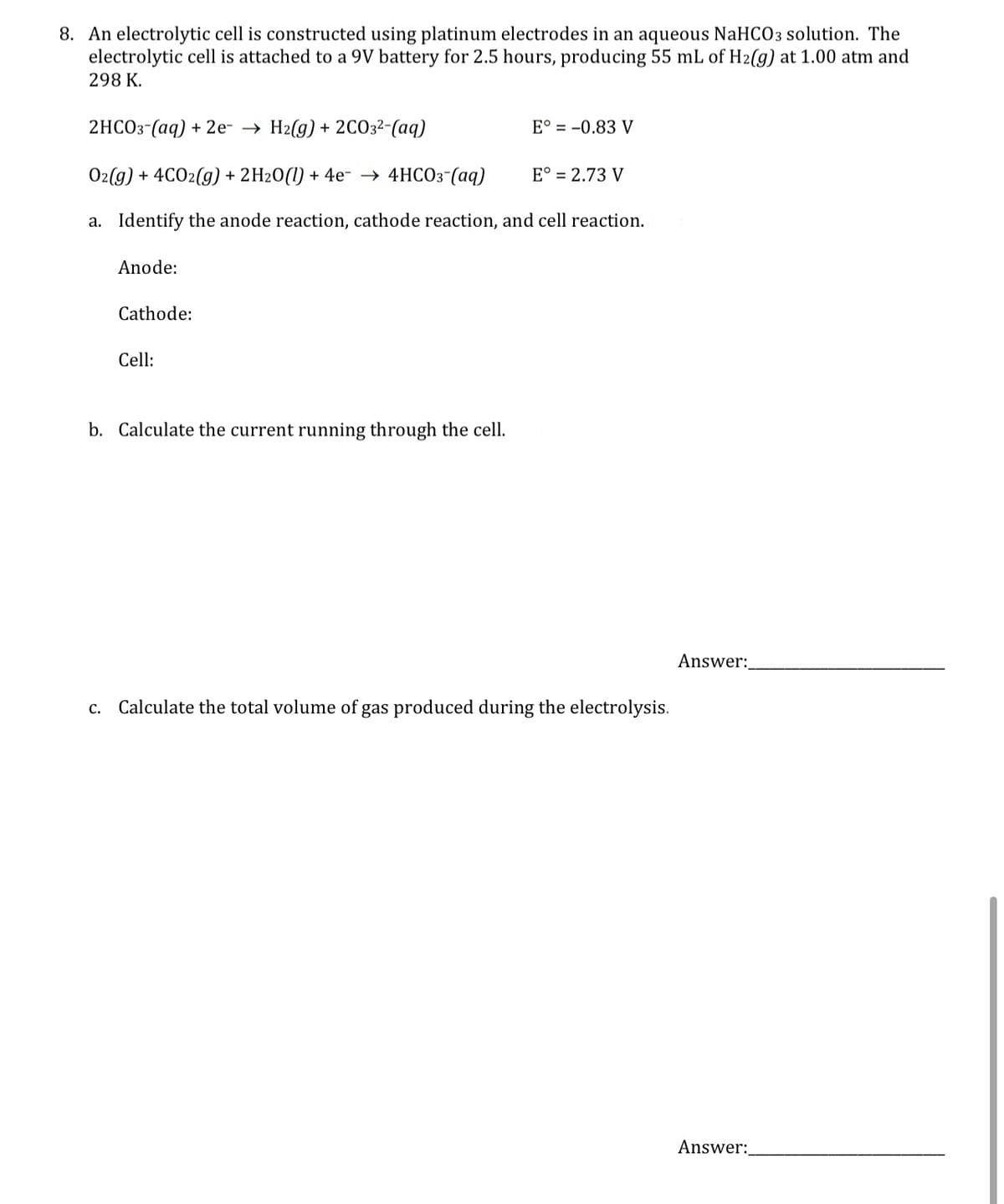 8. An electrolytic cell is constructed using platinum electrodes in an aqueous NaHCO3 solution. The
electrolytic cell is attached to a 9V battery for 2.5 hours, producing 55 mL of H2(g) at 1.00 atm and
298 K.
2HCO3(aq) + 2e- → H2(g) + 2CO3²-(aq)
E° = -0.83 V
O2(g) + 4CO2(g) + 2H20 (1) + 4e →→ 4HCO3(aq)
E° = 2.73 V
a. Identify the anode reaction, cathode reaction, and cell reaction.
Anode:
Cathode:
Cell:
b. Calculate the current running through the cell.
C. Calculate the total volume of gas produced during the electrolysis.
Answer:
Answer: