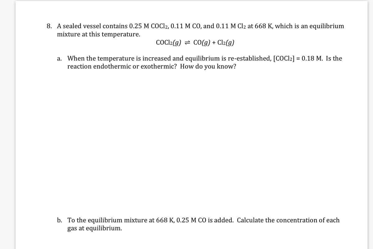 8. A sealed vessel contains 0.25 M COC12, 0.11 M CO, and 0.11 M Cl2 at 668 K, which is an equilibrium
mixture at this temperature.
COCI2(g) = CO(g) + Cl2(g)
a. When the temperature is increased and equilibrium is re-established, [COC12] = 0.18 M. Is the
reaction endothermic or exothermic? How do you know?
b. To the equilibrium mixture at 668 K, 0.25 M CO is added. Calculate the concentration of each
gas at equilibrium.
