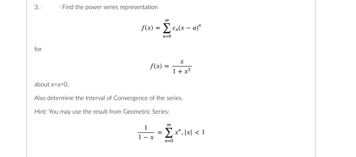 3. (
for
) Find the power series representation
∞
f(x) = Σen(x − a)"
- Σ₁xx
n=0
f(x)
1
X
=
about x=a=0.
Also determine the Interval of Convergence of the series.
Hint: You may use the result from Geometric Series:
=
8
1+x5
∞
Σx", |x| < 1
n=0