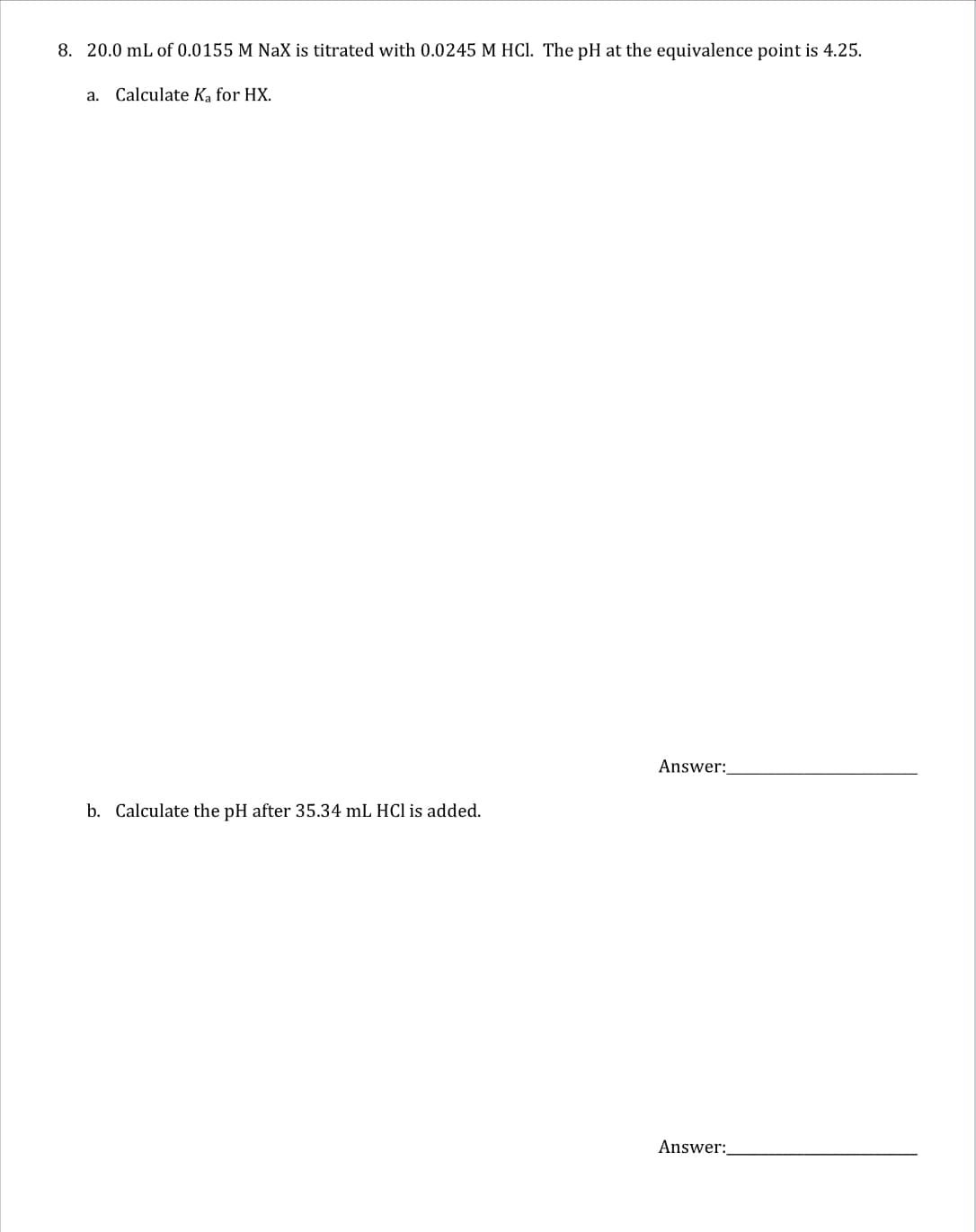 8. 20.0 mL of 0.0155 M NaX is titrated with 0.0245 M HCl. The pH at the equivalence point is 4.25.
a. Calculate Ka for HX.
Answer:
b. Calculate the pH after 35.34 mL HCl added.
Answer: