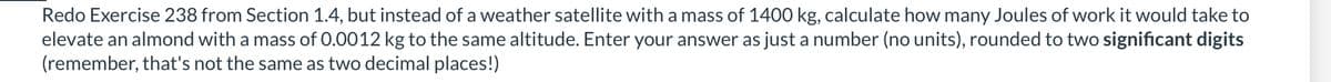 Redo Exercise 238 from Section 1.4, but instead of a weather satellite with a mass of 1400 kg, calculate how many Joules of work it would take to
elevate an almond with a mass of 0.0012 kg to the same altitude. Enter your answer as just a number (no units), rounded to two significant digits
(remember, that's not the same as two decimal places!)