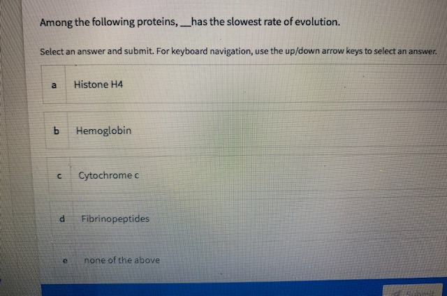 Among the following proteins,has the slowest rate of evolution.
-
Select an answer and submit. For keyboard navigation, use the up/down arrow keys to select an answer.
a
Histone H4
Hemoglobin
Cytochrome c
Fibrinopeptides
e
none of the above
