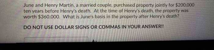 June and Henry Martin, a married couple, purchased property jointly for $200,000
ten years before Henry's death. At the time of Henry's death, the property was
worth $360,000. What is June's basis in the property after Henry's death?
DO NOT USE DOLLAR SIGNS OR COMMAS IN YOUR ANSWER!
