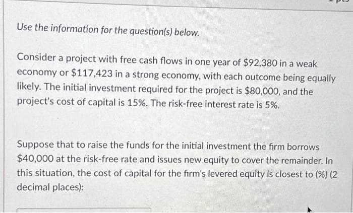 Use the information for the question(s) below.
Consider a project with free cash flows in one year of $92,380 in a weak
economy or $117,423 in a strong economy, with each outcome being equally
likely. The initial investment required for the project is $80,000, and the
project's cost of capital is 15%. The risk-free interest rate is 5%.
Suppose that to raise the funds for the initial investment the firm borrows
$40,000 at the risk-free rate and issues new equity to cover the remainder. In
this situation, the cost of capital for the firm's levered equity is closest to (%) (2
decimal places):
