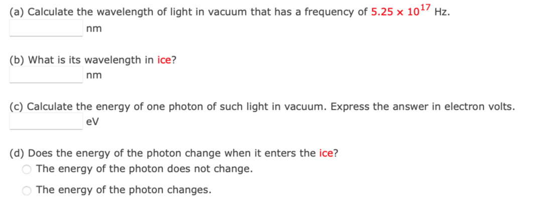 (a) Calculate the wavelength of light in vacuum that has a frequency of 5.25 x 10¹7 Hz.
nm
(b) What is its wavelength in ice?
nm
(c) Calculate the energy of one photon of such light in vacuum. Express the answer in electron volts.
eV
(d) Does the energy of the photon change when it enters the ice?
O The energy of the photon does not change.
O The energy of the photon changes.