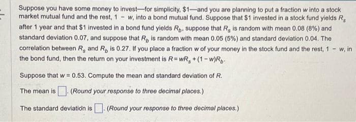 Suppose you have some money to invest-for simplicity, $1-and you are planning to put a fraction w into a stock
market mutual fund and the rest, 1 w, into a bond mutual fund. Suppose that $1 invested in a stock fund yields R
after 1 year and that $1 invested in a bond fund yields Rp. suppose that R, is random with mean 0.08 (8%) and
standard deviation 0.07, and suppose that R, is random with mean 0.05 (5%) and standard deviation 0.04. The
correlation between R. and R, is 0.27. If you place a fraction w of your money in the stock fund and the rest, 1
the bond fund, then the return on your investment is R = wR₂ + (1-w)Rp.
-
Suppose that w = 0.53. Compute the mean and standard deviation of R.
The mean is. (Round your response to three decimal places.)
The standard deviation is. (Round your response to three decimal places.)
w, in