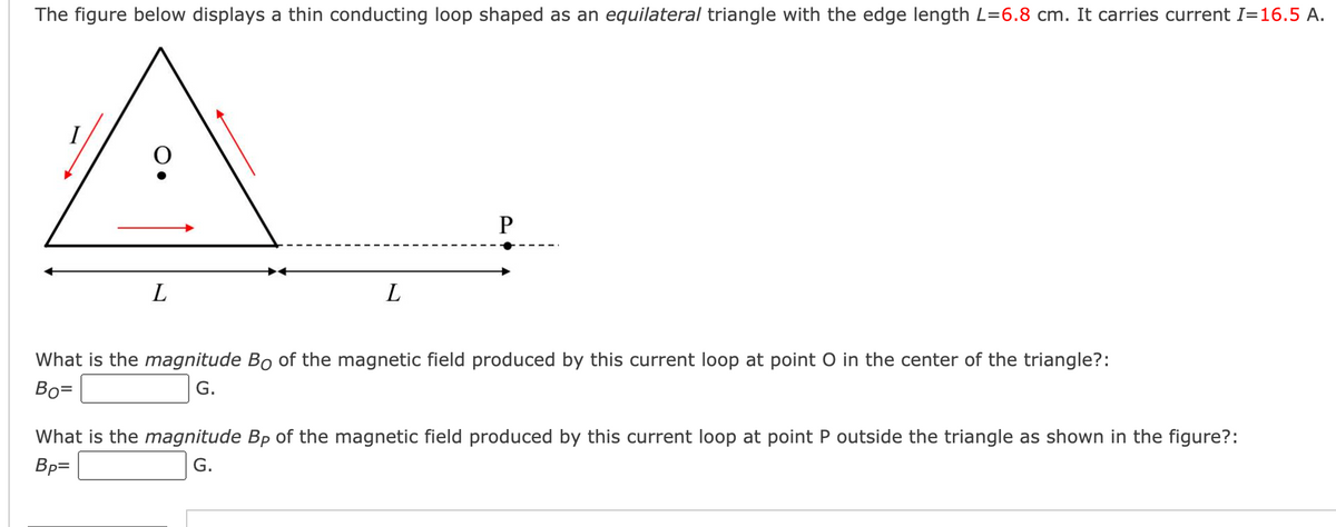 The figure below displays a thin conducting loop shaped as an equilateral triangle with the edge length L=6.8 cm. It carries current I=16.5 A.
A
L
L
P
What is the magnitude Bo of the magnetic field produced by this current loop at point O in the center of the triangle?:
Bo=
G.
What is the magnitude Bp of the magnetic field produced by this current loop at point P outside the triangle as shown in the figure?:
Bp=
G.