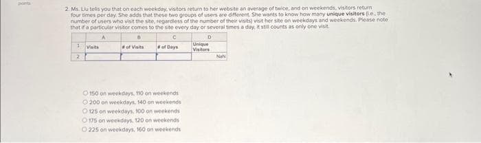 pont
2. Ms. Liu tells you that on each weekday, visitors return to her website an average of twice, and on weekends, visitors return
four times per day. She adds that these two groups of users are different. She wants to know how many unique visitors (e, the
number of users who visit the site, regardless of the number of their visits) visit her site on weekdays and weekends. Please note
that if a particular visitor comes to the site every day or several times a day, it still counts as only one visit.
A
6
of Visits
1 Visits
2
of Days
150 on weekdays, 110 on weekends
200 on weekdays, 140 on weekends
O125 on weekdays, 100 on weekends
175 on weekdays, 120 on weekends
O 225 on weekdays, 160 on weekends
D
Unique
Visitors
NaN