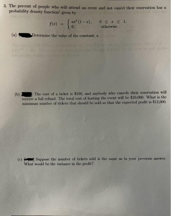 3. The percent of people who will attend an event and not cancel their reservation has a
probability density function given by
(a)
f(x) = {or
Determine the value of the constant, a.
ar³ (1-1), 0≤ I ≤ 1,
otherwise.
(b)
The cost of a ticket is $100, and anybody who cancels their reservation will
receive a full refund. The total cost of hosting the event will be $10,000. What is the
minimum number of tickets that should be sold so that the expected profit is $12,000.
(c)
Suppose the number of tickets sold is the same as in your previous answer.
What would be the variance in the profit?