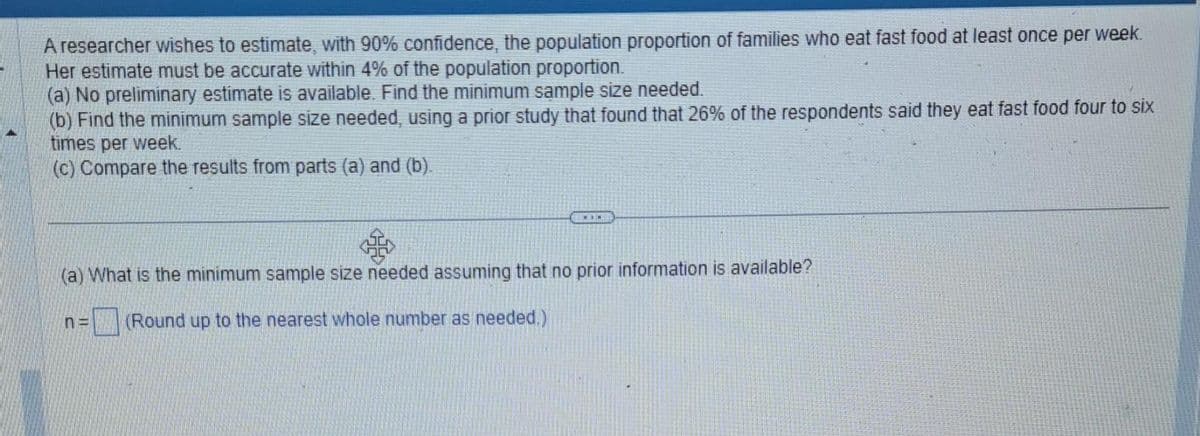 A researcher wishes to estimate, with 90% confidence, the population proportion of families who eat fast food at least once per week.
Her estimate must be accurate within 4% of the population proportion.
(a) No preliminary estimate is available. Find the minimum sample size needed.
(b) Find the minimum sample size needed, using a prior study that found that 26% of the respondents said they eat fast food four to six
times per week.
(c) Compare the results from parts (a) and (b).
(a) What is the minimum sample size needed assuming that no prior information is available?
(Round up to the nearest whole number as needed.)
n=