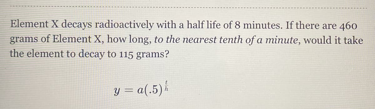 Element X decays radioactively with a half life of 8 minutes. If there are 460
grams of Element X, how long, to the nearest tenth of a minute, would it take
the element to decay to 115 grams?
y = a(.5).
