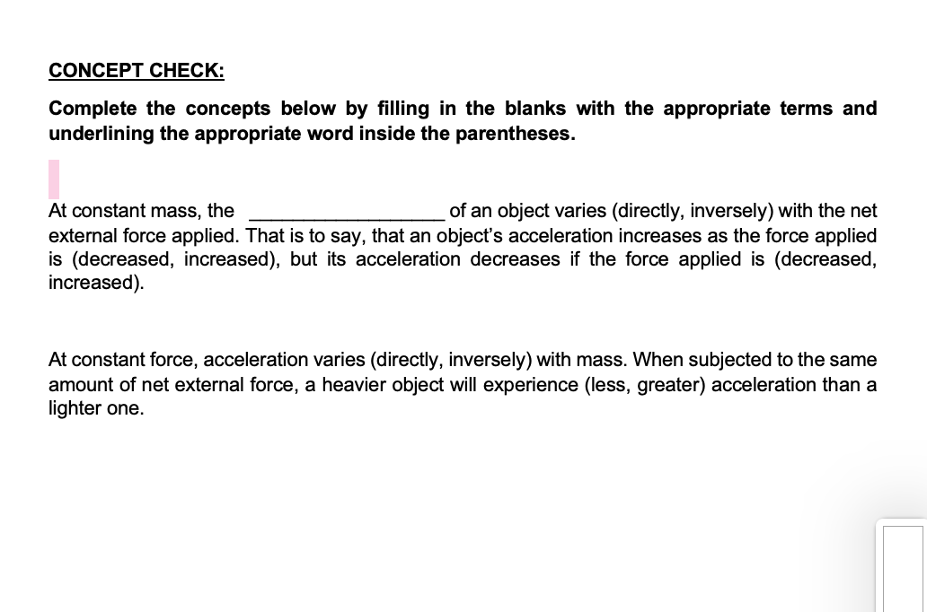 CONCEPT CНЕCK:
Complete the concepts below by filling in the blanks with the appropriate terms and
underlining the appropriate word inside the parentheses.
At constant mass, the
external force applied. That is to say, that an object's acceleration increases as the force applied
is (decreased, increased), but its acceleration decreases if the force applied is (decreased,
increased).
of an object varies (directly, inversely) with the net
At constant force, acceleration varies (directly, inversely) with mass. When subjected to the same
amount of net external force, a heavier object will experience (less, greater) acceleration than a
lighter one.
